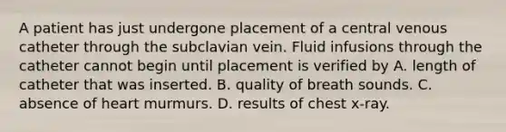 A patient has just undergone placement of a central venous catheter through the subclavian vein. Fluid infusions through the catheter cannot begin until placement is verified by A. length of catheter that was inserted. B. quality of breath sounds. C. absence of heart murmurs. D. results of chest x-ray.