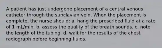 A patient has just undergone placement of a central venous catheter through the subclavian vein. When the placement is complete, the nurse should: a. hang the prescribed fluid at a rate of 1 mL/min. b. assess the quality of the breath sounds. c. note the length of the tubing. d. wait for the results of the chest radiograph before beginning fluids.