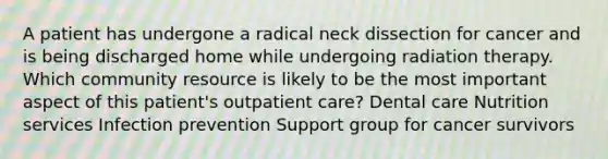 A patient has undergone a radical neck dissection for cancer and is being discharged home while undergoing radiation therapy. Which community resource is likely to be the most important aspect of this patient's outpatient care? Dental care Nutrition services Infection prevention Support group for cancer survivors