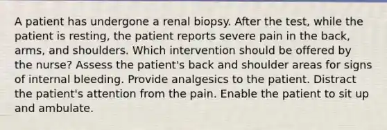 A patient has undergone a renal biopsy. After the test, while the patient is resting, the patient reports severe pain in the back, arms, and shoulders. Which intervention should be offered by the nurse? Assess the patient's back and shoulder areas for signs of internal bleeding. Provide analgesics to the patient. Distract the patient's attention from the pain. Enable the patient to sit up and ambulate.