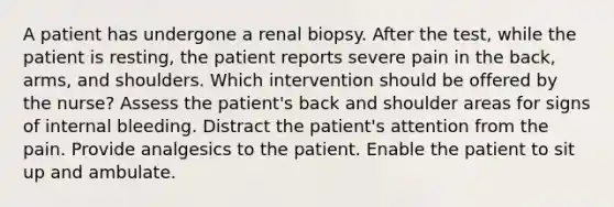 A patient has undergone a renal biopsy. After the test, while the patient is resting, the patient reports severe pain in the back, arms, and shoulders. Which intervention should be offered by the nurse? Assess the patient's back and shoulder areas for signs of internal bleeding. Distract the patient's attention from the pain. Provide analgesics to the patient. Enable the patient to sit up and ambulate.