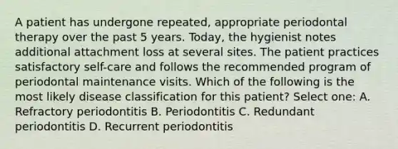 A patient has undergone repeated, appropriate periodontal therapy over the past 5 years. Today, the hygienist notes additional attachment loss at several sites. The patient practices satisfactory self-care and follows the recommended program of periodontal maintenance visits. Which of the following is the most likely disease classification for this patient? Select one: A. Refractory periodontitis B. Periodontitis C. Redundant periodontitis D. Recurrent periodontitis