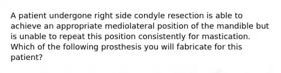 A patient undergone right side condyle resection is able to achieve an appropriate mediolateral position of the mandible but is unable to repeat this position consistently for mastication. Which of the following prosthesis you will fabricate for this patient?