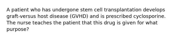 A patient who has undergone stem cell transplantation develops graft-versus host disease (GVHD) and is prescribed cyclosporine. The nurse teaches the patient that this drug is given for what purpose?