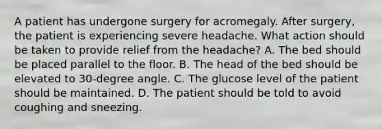 A patient has undergone surgery for acromegaly. After surgery, the patient is experiencing severe headache. What action should be taken to provide relief from the headache? A. The bed should be placed parallel to the floor. B. The head of the bed should be elevated to 30-degree angle. C. The glucose level of the patient should be maintained. D. The patient should be told to avoid coughing and sneezing.