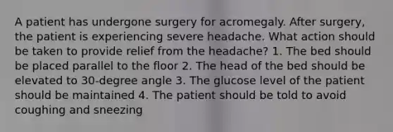 A patient has undergone surgery for acromegaly. After surgery, the patient is experiencing severe headache. What action should be taken to provide relief from the headache? 1. The bed should be placed parallel to the floor 2. The head of the bed should be elevated to 30-degree angle 3. The glucose level of the patient should be maintained 4. The patient should be told to avoid coughing and sneezing