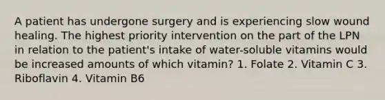 A patient has undergone surgery and is experiencing slow wound healing. The highest priority intervention on the part of the LPN in relation to the patient's intake of water-soluble vitamins would be increased amounts of which vitamin? 1. Folate 2. Vitamin C 3. Riboflavin 4. Vitamin B6