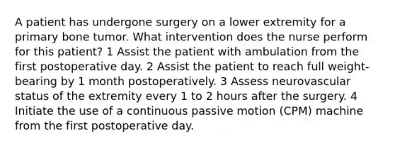 A patient has undergone surgery on a lower extremity for a primary bone tumor. What intervention does the nurse perform for this patient? 1 Assist the patient with ambulation from the first postoperative day. 2 Assist the patient to reach full weight-bearing by 1 month postoperatively. 3 Assess neurovascular status of the extremity every 1 to 2 hours after the surgery. 4 Initiate the use of a continuous passive motion (CPM) machine from the first postoperative day.