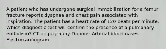 A patient who has undergone surgical immobilization for a femur fracture reports dyspnea and chest pain associated with inspiration. The patient has a heart rate of 120 beats per minute. Which diagnostic test will confirm the presence of a pulmonary embolism? CT angiography D-dimer Arterial blood gases Electrocardiogram