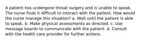 A patient has undergone throat surgery and is unable to speak. The nurse finds it difficult to interact with the patient. How would the nurse manage this situation? a. Wait until the patient is able to speak. b. Make physical assessments as directed. c. Use message boards to communicate with the patient. d. Consult with the health care provider for further actions.