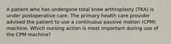 A patient who has undergone total knee arthroplasty (TKA) is under postoperative care. The primary health care provider advised the patient to use a continuous passive motion (CPM) machine. Which nursing action is most important during use of the CPM machine?