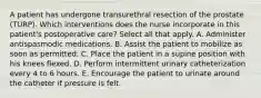 A patient has undergone transurethral resection of the prostate (TURP). Which interventions does the nurse incorporate in this patient's postoperative care? Select all that apply. A. Administer antispasmodic medications. B. Assist the patient to mobilize as soon as permitted. C. Place the patient in a supine position with his knees flexed. D. Perform intermittent urinary catheterization every 4 to 6 hours. E. Encourage the patient to urinate around the catheter if pressure is felt.