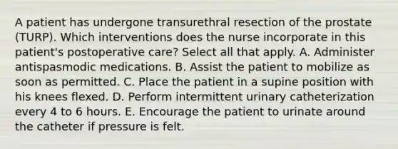 A patient has undergone transurethral resection of the prostate (TURP). Which interventions does the nurse incorporate in this patient's postoperative care? Select all that apply. A. Administer antispasmodic medications. B. Assist the patient to mobilize as soon as permitted. C. Place the patient in a supine position with his knees flexed. D. Perform intermittent urinary catheterization every 4 to 6 hours. E. Encourage the patient to urinate around the catheter if pressure is felt.