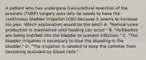 A patient who has undergone transurethral resection of the prostate (TURP) surgery asks why he needs to have the continuous bladder irrigation (CBI) because it seems to increase his pain. Which explanation would be the best? A. "Normal urine production is maintained until healing can occur." B. "Antibiotics are being instilled into the bladder to prevent infection." C. "The bladder irrigation is necessary to stop the bleeding in the bladder." D. "The irrigation is needed to keep the catheter from becoming occluded by blood clots."