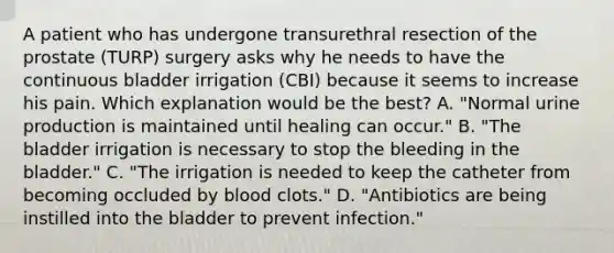 A patient who has undergone transurethral resection of the prostate (TURP) surgery asks why he needs to have the continuous bladder irrigation (CBI) because it seems to increase his pain. Which explanation would be the best? A. "Normal urine production is maintained until healing can occur." B. "The bladder irrigation is necessary to stop the bleeding in the bladder." C. "The irrigation is needed to keep the catheter from becoming occluded by blood clots." D. "Antibiotics are being instilled into the bladder to prevent infection."