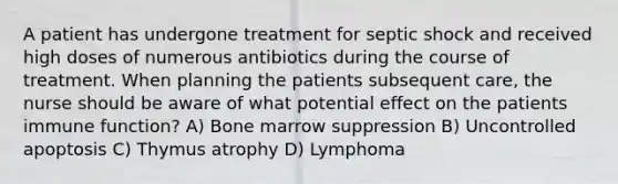 A patient has undergone treatment for septic shock and received high doses of numerous antibiotics during the course of treatment. When planning the patients subsequent care, the nurse should be aware of what potential effect on the patients immune function? A) Bone marrow suppression B) Uncontrolled apoptosis C) Thymus atrophy D) Lymphoma