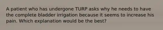 A patient who has undergone TURP asks why he needs to have the complete bladder irrigation because it seems to increase his pain. Which explanation would be the best?