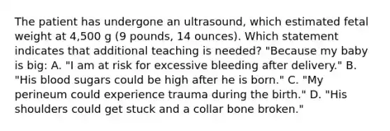 The patient has undergone an ultrasound, which estimated fetal weight at 4,500 g (9 pounds, 14 ounces). Which statement indicates that additional teaching is needed? "Because my baby is big: A. "I am at risk for excessive bleeding after delivery." B. "His blood sugars could be high after he is born." C. "My perineum could experience trauma during the birth." D. "His shoulders could get stuck and a collar bone broken."