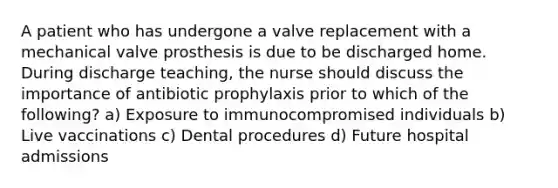 A patient who has undergone a valve replacement with a mechanical valve prosthesis is due to be discharged home. During discharge teaching, the nurse should discuss the importance of antibiotic prophylaxis prior to which of the following? a) Exposure to immunocompromised individuals b) Live vaccinations c) Dental procedures d) Future hospital admissions