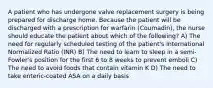 A patient who has undergone valve replacement surgery is being prepared for discharge home. Because the patient will be discharged with a prescription for warfarin (Coumadin), the nurse should educate the patient about which of the following? A) The need for regularly scheduled testing of the patient's International Normalized Ratio (INR) B) The need to learn to sleep in a semi-Fowler's position for the first 6 to 8 weeks to prevent emboli C) The need to avoid foods that contain vitamin K D) The need to take enteric-coated ASA on a daily basis