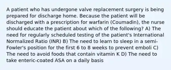 A patient who has undergone valve replacement surgery is being prepared for discharge home. Because the patient will be discharged with a prescription for warfarin (Coumadin), the nurse should educate the patient about which of the following? A) The need for regularly scheduled testing of the patient's International Normalized Ratio (INR) B) The need to learn to sleep in a semi-Fowler's position for the first 6 to 8 weeks to prevent emboli C) The need to avoid foods that contain vitamin K D) The need to take enteric-coated ASA on a daily basis