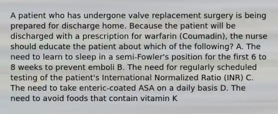 A patient who has undergone valve replacement surgery is being prepared for discharge home. Because the patient will be discharged with a prescription for warfarin (Coumadin), the nurse should educate the patient about which of the following? A. The need to learn to sleep in a semi-Fowler's position for the first 6 to 8 weeks to prevent emboli B. The need for regularly scheduled testing of the patient's International Normalized Ratio (INR) C. The need to take enteric-coated ASA on a daily basis D. The need to avoid foods that contain vitamin K