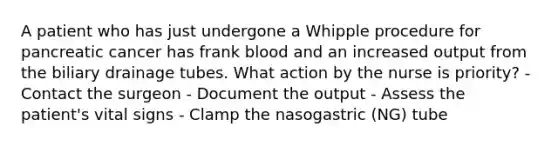 A patient who has just undergone a Whipple procedure for pancreatic cancer has frank blood and an increased output from the biliary drainage tubes. What action by the nurse is priority? - Contact the surgeon - Document the output - Assess the patient's vital signs - Clamp the nasogastric (NG) tube