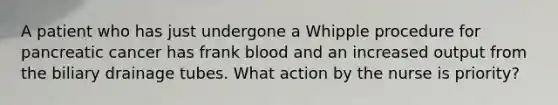 A patient who has just undergone a Whipple procedure for pancreatic cancer has frank blood and an increased output from the biliary drainage tubes. What action by the nurse is priority?