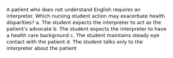 A patient who does not understand English requires an interpreter. Which nursing student action may exacerbate health disparities? a. The student expects the interpreter to act as the patient's advocate b. The student expects the interpreter to have a health care background c. The student maintains steady eye contact with the patient d. The student talks only to the interpreter about the patient