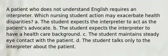 A patient who does not understand English requires an interpreter. Which nursing student action may exacerbate health disparities? a. The student expects the interpreter to act as the patient's advocate. b. The student expects the interpreter to have a health care background. c. The student maintains steady eye contact with the patient. d. The student talks only to the interpreter about the patient.