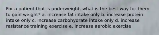 For a patient that is underweight, what is the best way for them to gain weight? a. increase fat intake only b. increase protein intake only c. increase carbohydrate intake only d. increase resistance training exercise e. increase aerobic exercise