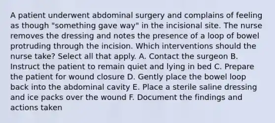 A patient underwent abdominal surgery and complains of feeling as though "something gave way" in the incisional site. The nurse removes the dressing and notes the presence of a loop of bowel protruding through the incision. Which interventions should the nurse take? Select all that apply. A. Contact the surgeon B. Instruct the patient to remain quiet and lying in bed C. Prepare the patient for wound closure D. Gently place the bowel loop back into the abdominal cavity E. Place a sterile saline dressing and ice packs over the wound F. Document the findings and actions taken