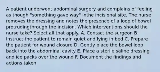 A patient underwent abdominal surgery and complains of feeling as though "something gave way" inthe incisional site. The nurse removes the dressing and notes the presence of a loop of bowel protrudingthrough the incision. Which interventions should the nurse take? Select all that apply. A. Contact the surgeon B. Instruct the patient to remain quiet and lying in bed C. Prepare the patient for wound closure D. Gently place the bowel loop back into the abdominal cavity E. Place a sterile saline dressing and ice packs over the wound F. Document the findings and actions taken