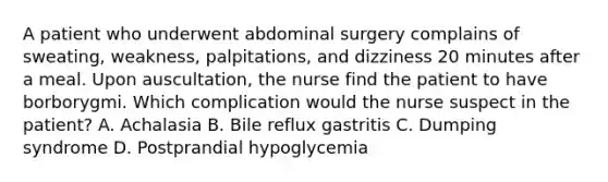 A patient who underwent abdominal surgery complains of sweating, weakness, palpitations, and dizziness 20 minutes after a meal. Upon auscultation, the nurse find the patient to have borborygmi. Which complication would the nurse suspect in the patient? A. Achalasia B. Bile reflux gastritis C. Dumping syndrome D. Postprandial hypoglycemia