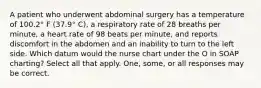 A patient who underwent abdominal surgery has a temperature of 100.2° F (37.9° C), a respiratory rate of 28 breaths per minute, a heart rate of 98 beats per minute, and reports discomfort in the abdomen and an inability to turn to the left side. Which datum would the nurse chart under the O in SOAP charting? Select all that apply. One, some, or all responses may be correct.