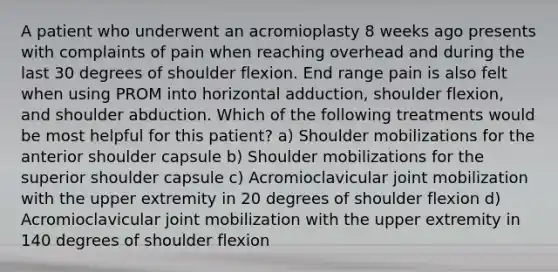 A patient who underwent an acromioplasty 8 weeks ago presents with complaints of pain when reaching overhead and during the last 30 degrees of shoulder flexion. End range pain is also felt when using PROM into horizontal adduction, shoulder flexion, and shoulder abduction. Which of the following treatments would be most helpful for this patient? a) Shoulder mobilizations for the anterior shoulder capsule b) Shoulder mobilizations for the superior shoulder capsule c) Acromioclavicular joint mobilization with the upper extremity in 20 degrees of shoulder flexion d) Acromioclavicular joint mobilization with the upper extremity in 140 degrees of shoulder flexion