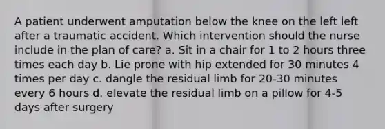 A patient underwent amputation below the knee on the left left after a traumatic accident. Which intervention should the nurse include in the plan of care? a. Sit in a chair for 1 to 2 hours three times each day b. Lie prone with hip extended for 30 minutes 4 times per day c. dangle the residual limb for 20-30 minutes every 6 hours d. elevate the residual limb on a pillow for 4-5 days after surgery