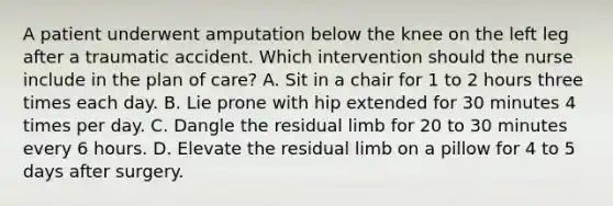 A patient underwent amputation below the knee on the left leg after a traumatic accident. Which intervention should the nurse include in the plan of care? A. Sit in a chair for 1 to 2 hours three times each day. B. Lie prone with hip extended for 30 minutes 4 times per day. C. Dangle the residual limb for 20 to 30 minutes every 6 hours. D. Elevate the residual limb on a pillow for 4 to 5 days after surgery.