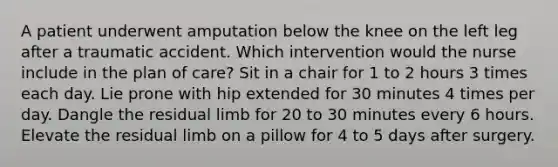 A patient underwent amputation below the knee on the left leg after a traumatic accident. Which intervention would the nurse include in the plan of care? Sit in a chair for 1 to 2 hours 3 times each day. Lie prone with hip extended for 30 minutes 4 times per day. Dangle the residual limb for 20 to 30 minutes every 6 hours. Elevate the residual limb on a pillow for 4 to 5 days after surgery.