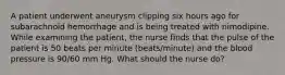 A patient underwent aneurysm clipping six hours ago for subarachnoid hemorrhage and is being treated with nimodipine. While examining the patient, the nurse finds that the pulse of the patient is 50 beats per minute (beats/minute) and the blood pressure is 90/60 mm Hg. What should the nurse do?