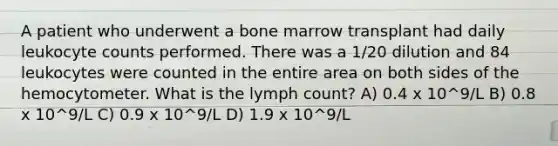 A patient who underwent a bone marrow transplant had daily leukocyte counts performed. There was a 1/20 dilution and 84 leukocytes were counted in the entire area on both sides of the hemocytometer. What is the lymph count? A) 0.4 x 10^9/L B) 0.8 x 10^9/L C) 0.9 x 10^9/L D) 1.9 x 10^9/L