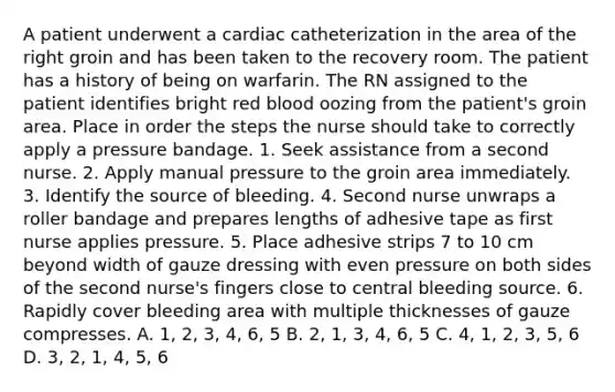 A patient underwent a cardiac catheterization in the area of the right groin and has been taken to the recovery room. The patient has a history of being on warfarin. The RN assigned to the patient identifies bright red blood oozing from the patient's groin area. Place in order the steps the nurse should take to correctly apply a pressure bandage. 1. Seek assistance from a second nurse. 2. Apply manual pressure to the groin area immediately. 3. Identify the source of bleeding. 4. Second nurse unwraps a roller bandage and prepares lengths of adhesive tape as first nurse applies pressure. 5. Place adhesive strips 7 to 10 cm beyond width of gauze dressing with even pressure on both sides of the second nurse's fingers close to central bleeding source. 6. Rapidly cover bleeding area with multiple thicknesses of gauze compresses. A. 1, 2, 3, 4, 6, 5 B. 2, 1, 3, 4, 6, 5 C. 4, 1, 2, 3, 5, 6 D. 3, 2, 1, 4, 5, 6