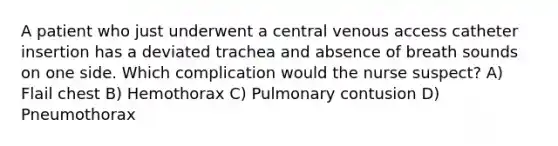 A patient who just underwent a central venous access catheter insertion has a deviated trachea and absence of breath sounds on one side. Which complication would the nurse suspect? A) Flail chest B) Hemothorax C) Pulmonary contusion D) Pneumothorax