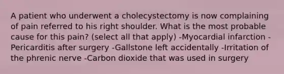 A patient who underwent a cholecystectomy is now complaining of pain referred to his right shoulder. What is the most probable cause for this pain? (select all that apply) -Myocardial infarction -Pericarditis after surgery -Gallstone left accidentally -Irritation of the phrenic nerve -Carbon dioxide that was used in surgery