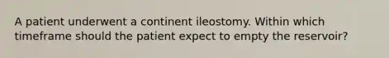 A patient underwent a continent ileostomy. Within which timeframe should the patient expect to empty the reservoir?