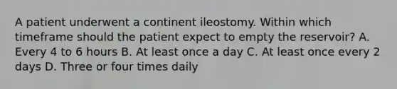 A patient underwent a continent ileostomy. Within which timeframe should the patient expect to empty the reservoir? A. Every 4 to 6 hours B. At least once a day C. At least once every 2 days D. Three or four times daily