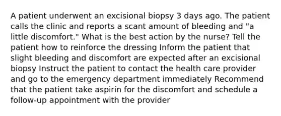 A patient underwent an excisional biopsy 3 days ago. The patient calls the clinic and reports a scant amount of bleeding and "a little discomfort." What is the best action by the nurse? Tell the patient how to reinforce the dressing Inform the patient that slight bleeding and discomfort are expected after an excisional biopsy Instruct the patient to contact the health care provider and go to the emergency department immediately Recommend that the patient take aspirin for the discomfort and schedule a follow-up appointment with the provider