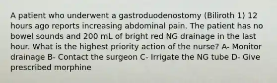 A patient who underwent a gastroduodenostomy (Biliroth 1) 12 hours ago reports increasing abdominal pain. The patient has no bowel sounds and 200 mL of bright red NG drainage in the last hour. What is the highest priority action of the nurse? A- Monitor drainage B- Contact the surgeon C- Irrigate the NG tube D- Give prescribed morphine