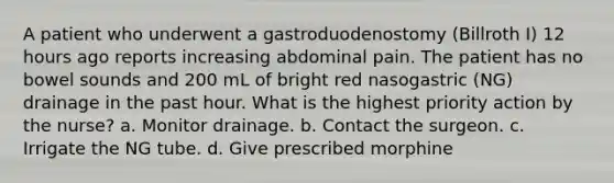 A patient who underwent a gastroduodenostomy (Billroth I) 12 hours ago reports increasing abdominal pain. The patient has no bowel sounds and 200 mL of bright red nasogastric (NG) drainage in the past hour. What is the highest priority action by the nurse? a. Monitor drainage. b. Contact the surgeon. c. Irrigate the NG tube. d. Give prescribed morphine