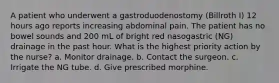 A patient who underwent a gastroduodenostomy (Billroth I) 12 hours ago reports increasing abdominal pain. The patient has no bowel sounds and 200 mL of bright red nasogastric (NG) drainage in the past hour. What is the highest priority action by the nurse? a. Monitor drainage. b. Contact the surgeon. c. Irrigate the NG tube. d. Give prescribed morphine.